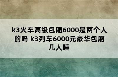 k3火车高级包厢6000是两个人的吗 k3列车6000元豪华包厢几人睡